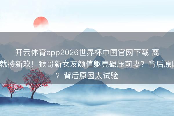 开云体育app2026世界杯中国官网下载 离异7个月就搂新欢！猴哥新女友颜值躯壳碾压前妻？背后原因太试验