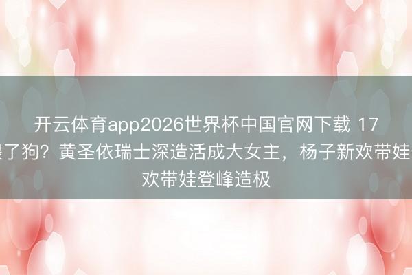 开云体育app2026世界杯中国官网下载 17年婚配喂了狗？黄圣依瑞士深造活成大女主，杨子新欢带娃登峰造极