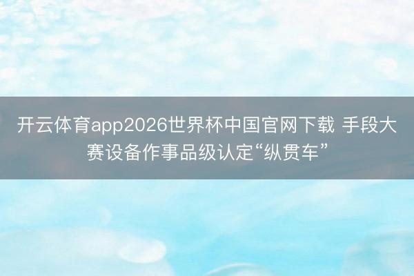 开云体育app2026世界杯中国官网下载 手段大赛设备作事品级认定“纵贯车”