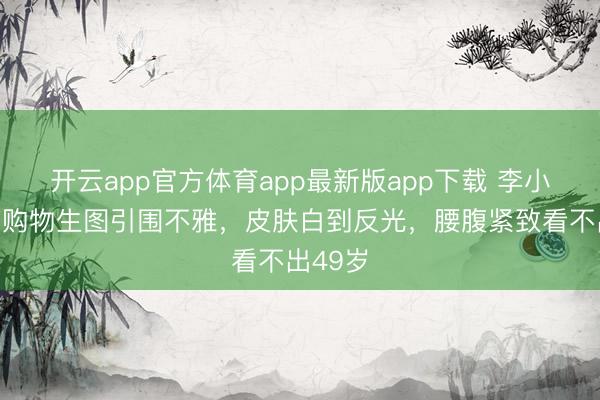 开云app官方体育app最新版app下载 李小冉超市购物生图引围不雅，皮肤白到反光，腰腹紧致看不出49岁