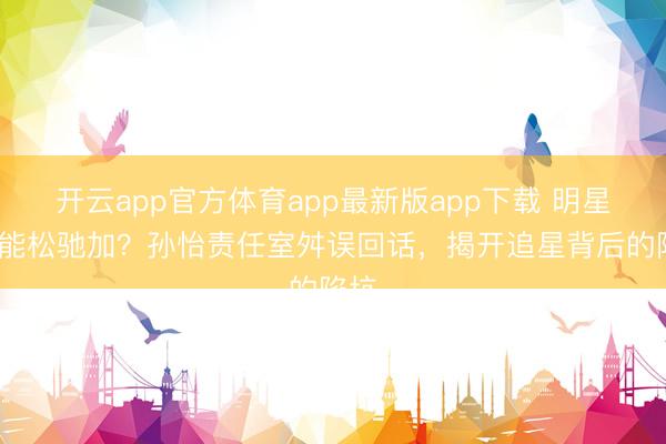开云app官方体育app最新版app下载 明星QQ能松驰加？孙怡责任室舛误回话，揭开追星背后的陷坑