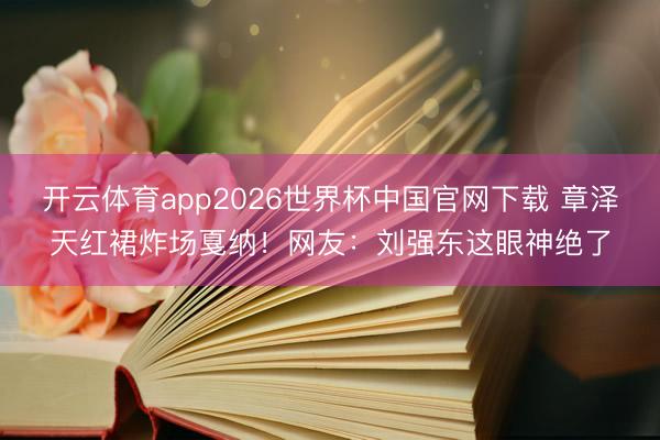 开云体育app2026世界杯中国官网下载 章泽天红裙炸场戛纳！网友：刘强东这眼神绝了