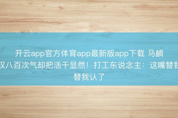 开云app官方体育app最新版app下载 马頔一天叹八百次气却把活干显然！打工东说念主：这嘴替我认了