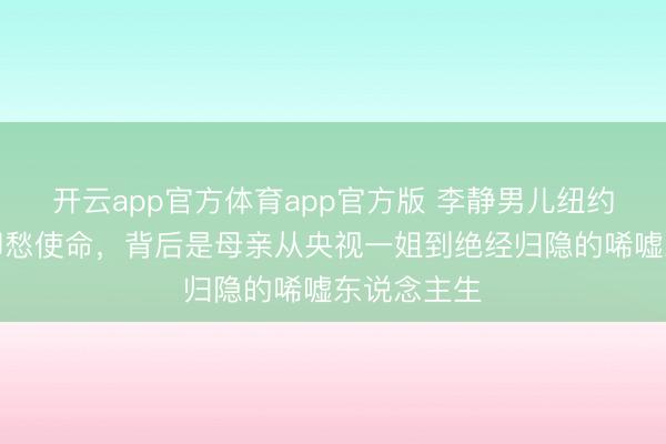 开云app官方体育app官方版 李静男儿纽约大学毕业却愁使命,背后是母亲从央视一姐到绝经归隐的唏嘘东说念主生