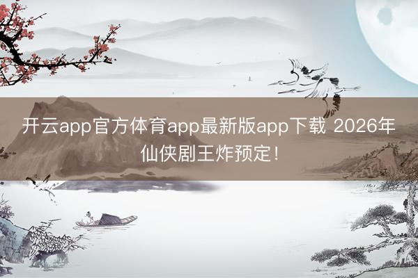 开云app官方体育app最新版app下载 2026年仙侠剧王炸预定!