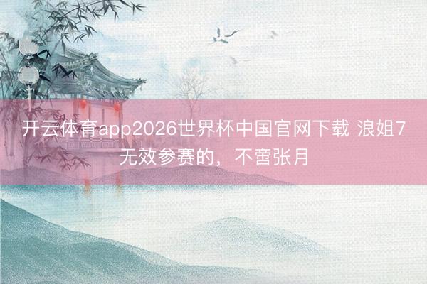 开云体育app2026世界杯中国官网下载 浪姐7无效参赛的，不啻张月