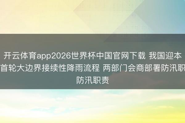 开云体育app2026世界杯中国官网下载 我国迎本年首轮大边界接续性降雨流程 两部门会商部署防汛职责