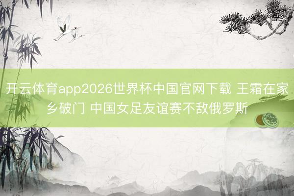 开云体育app2026世界杯中国官网下载 王霜在家乡破门 中国女足友谊赛不敌俄罗斯