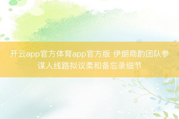 开云app官方体育app官方版 伊朗商酌团队参谋人线路拟议柔和备忘录细节