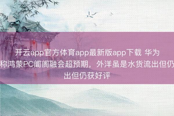 开云app官方体育app最新版app下载 华为朱懂东称鸿蒙PC阛阓融会超预期,外洋虽是水货流出但仍获好评