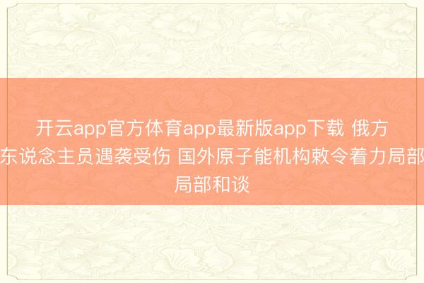 开云app官方体育app最新版app下载 俄方排雷东说念主员遇袭受伤 国外原子能机构敕令着力局部和谈
