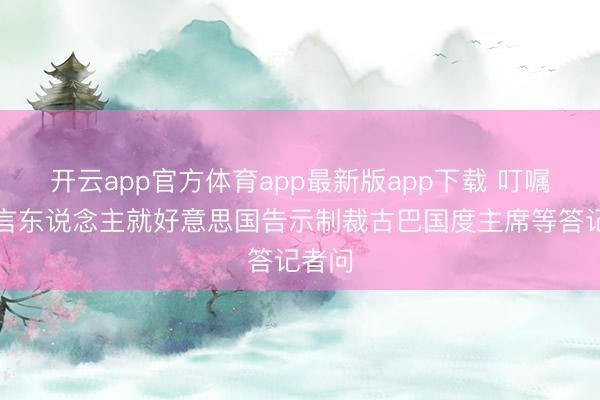 开云app官方体育app最新版app下载 叮嘱部发言东说念主就好意思国告示制裁古巴国度主席等答记者问