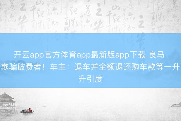 开云app官方体育app最新版app下载 良马 3 系欺骗破费者！车主：退车并全额退还购车款等一升引度