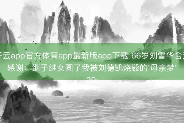 开云app官方体育app最新版app下载 66岁刘雪华含泪感谢：继子继女圆了我被刘德凯烧毁的'母亲梦'