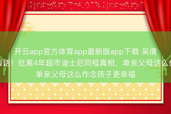 开云app官方体育app最新版app下载 吴倩两字打碎复婚假话！仳离4年超市迪士尼同框真相，单亲父母这么作念孩子更幸福