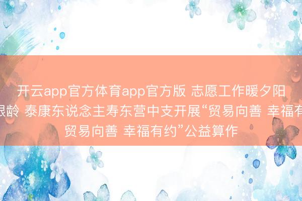 开云app官方体育app官方版 志愿工作暖夕阳 粽香情浓护银龄 泰康东说念主寿东营中支开展“贸易向善 幸福有约”公益算作